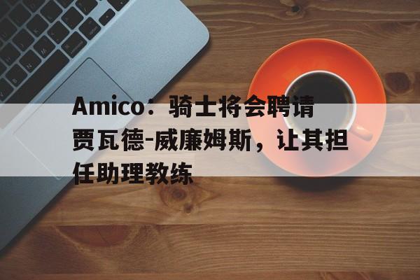 博鱼体育-关于Amico：骑士将会聘请贾瓦德-威廉姆斯，让其担任助理教练的信息